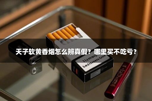 天子软黄香烟怎么辨真假?哪里买不吃亏?